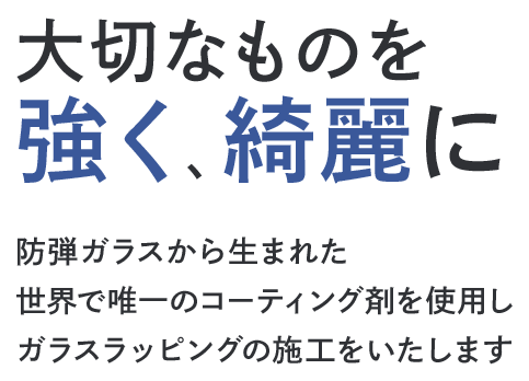 大切なものを強く、綺麗に 防弾ガラスから生まれた世界で唯一のコーティング剤を使用しガラスラッピングの施工をいたします