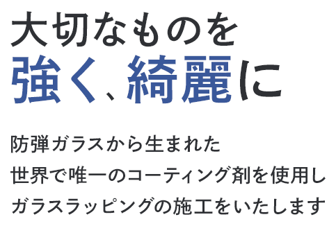 大切なものを強く、綺麗に 防弾ガラスから生まれた世界で唯一のコーティング剤を使用しガラスラッピングの施工をいたします